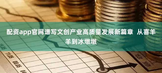 配资app官网谱写文创产业高质量发展新篇章  从喜羊羊到冰墩墩
