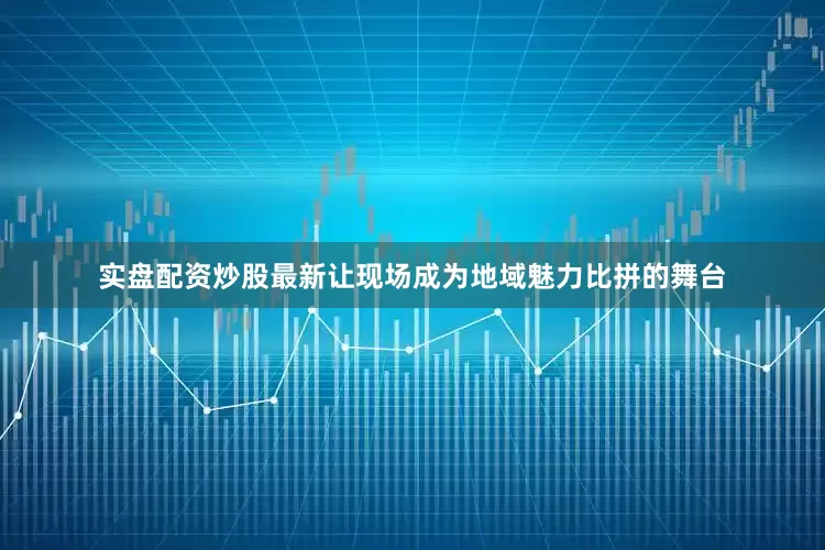 实盘配资炒股最新让现场成为地域魅力比拼的舞台