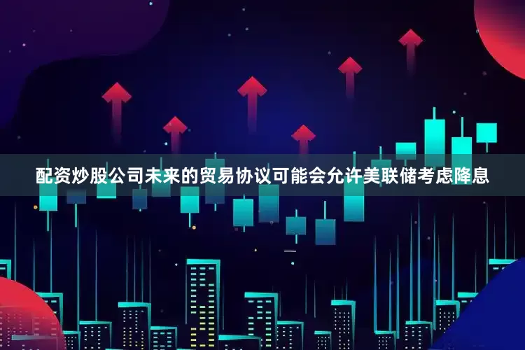 配资炒股公司未来的贸易协议可能会允许美联储考虑降息