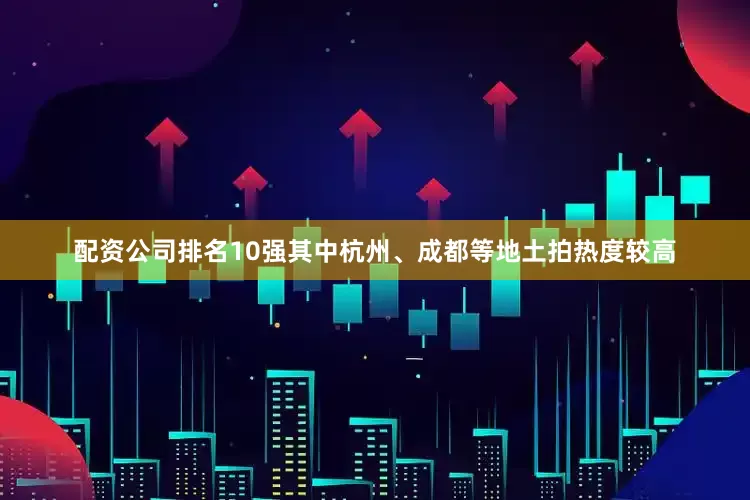 配资公司排名10强其中杭州、成都等地土拍热度较高