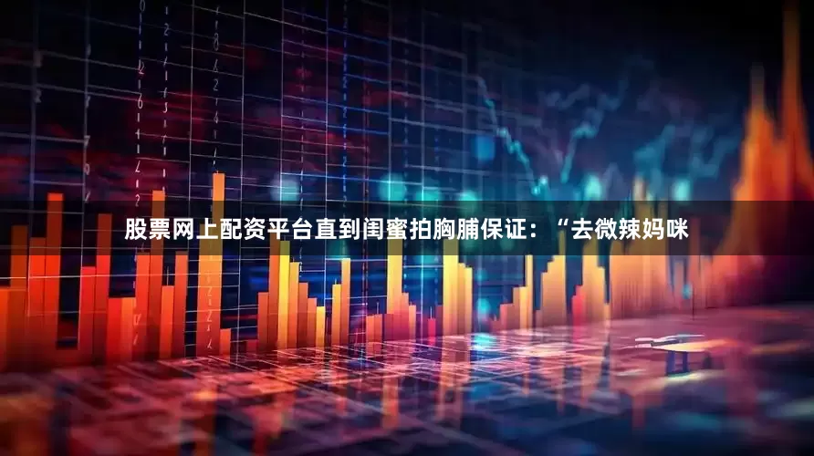 股票网上配资平台直到闺蜜拍胸脯保证：“去微辣妈咪