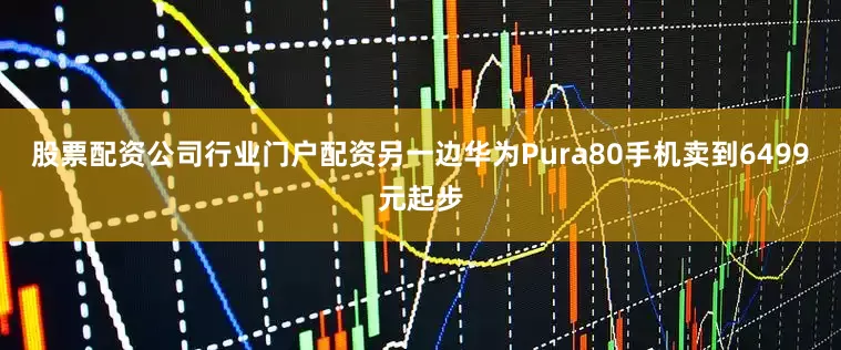 股票配资公司行业门户配资另一边华为Pura80手机卖到6499元起步