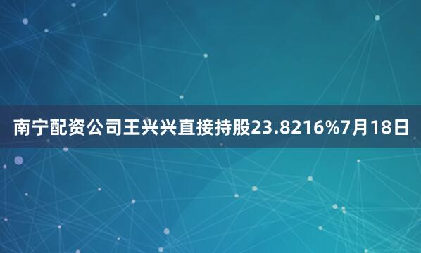 南宁配资公司王兴兴直接持股23.8216%　　7月18日