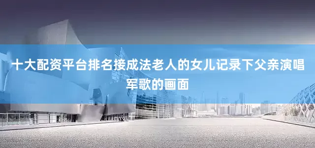 十大配资平台排名接成法老人的女儿记录下父亲演唱军歌的画面