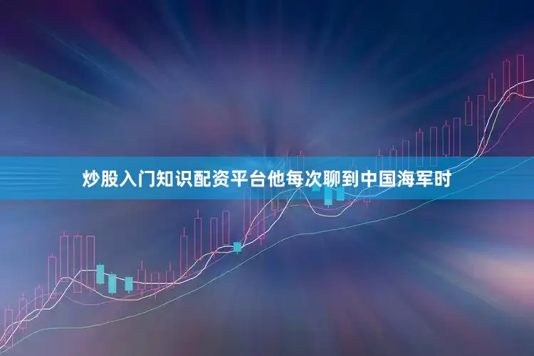 炒股入门知识配资平台他每次聊到中国海军时