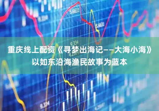 重庆线上配资《寻梦出海记——大海小海》以如东沿海渔民故事为蓝本