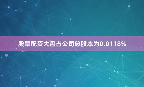 股票配资大盘占公司总股本为0.0118%
