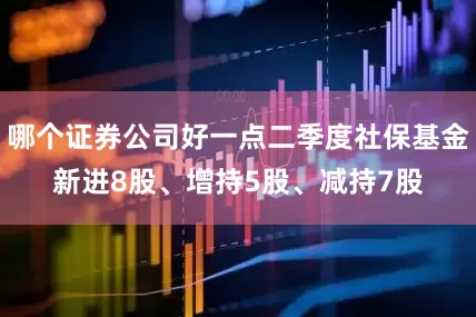 哪个证券公司好一点二季度社保基金新进8股、增持5股、减持7股
