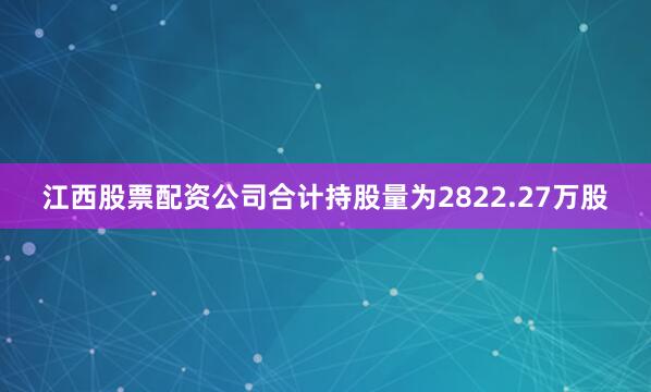 江西股票配资公司合计持股量为2822.27万股