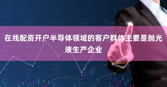 在线配资开户半导体领域的客户群体主要是抛光液生产企业