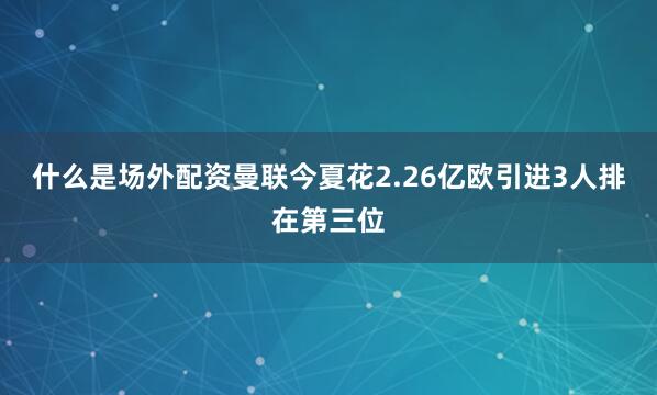 什么是场外配资曼联今夏花2.26亿欧引进3人排在第三位