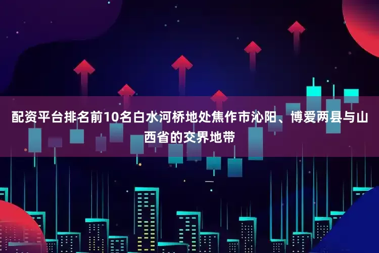 配资平台排名前10名白水河桥地处焦作市沁阳、博爱两县与山西省的交界地带