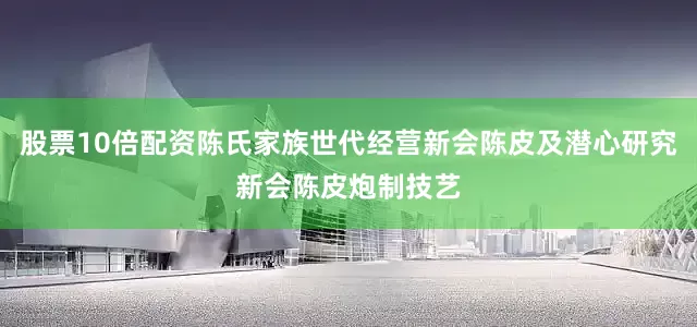 股票10倍配资陈氏家族世代经营新会陈皮及潜心研究新会陈皮炮制技艺