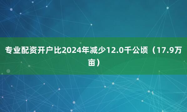 专业配资开户比2024年减少12.0千公顷（17.9万亩）