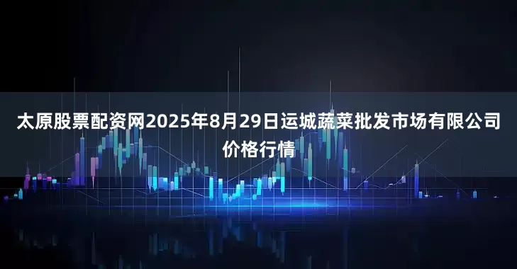 太原股票配资网2025年8月29日运城蔬菜批发市场有限公司价格行情