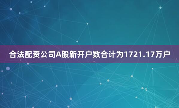 合法配资公司A股新开户数合计为1721.17万户